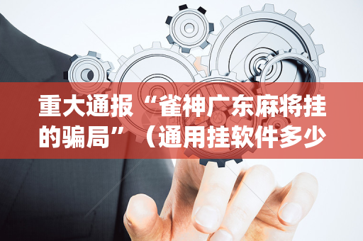 重大通报“雀神广东麻将挂的骗局”（通用挂软件多少钱)