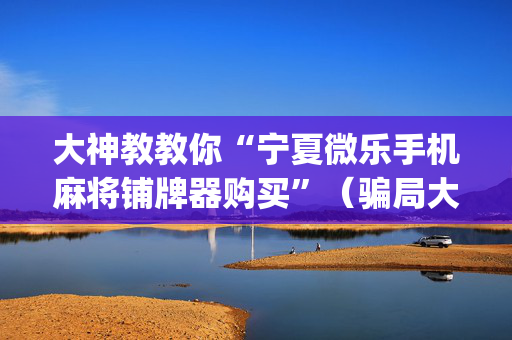 大神教教你“宁夏微乐手机麻将铺牌器购买”（骗局大揭秘)
