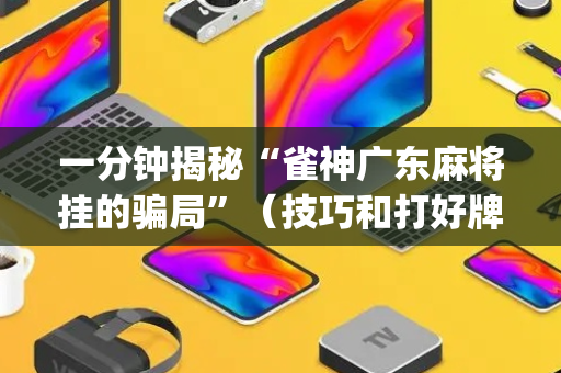 一分钟揭秘“雀神广东麻将挂的骗局”（技巧和打好牌方法)