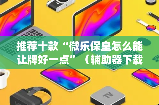 推荐十款“微乐保皇怎么能让牌好一点”（辅助器下载)