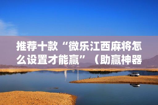 推荐十款“微乐江西麻将怎么设置才能赢”（助赢神器)