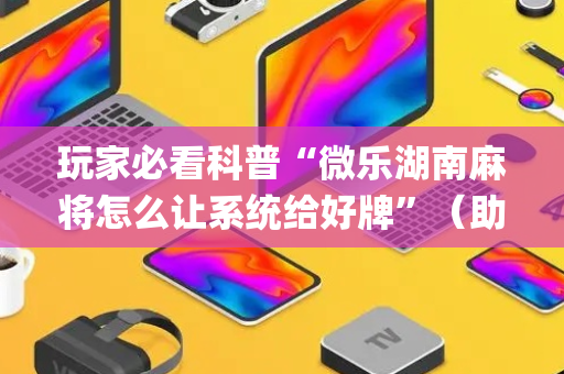 玩家必看科普“微乐湖南麻将怎么让系统给好牌”（助赢神器购买)