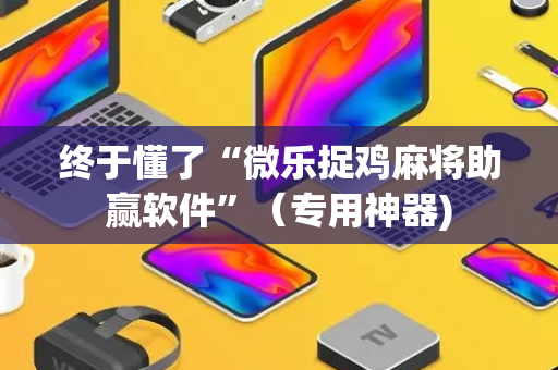 终于懂了“微乐捉鸡麻将助赢软件”（专用神器)