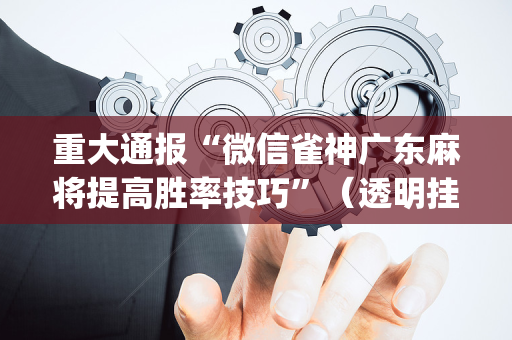 重大通报“微信雀神广东麻将提高胜率技巧”（透明挂辅助器)
