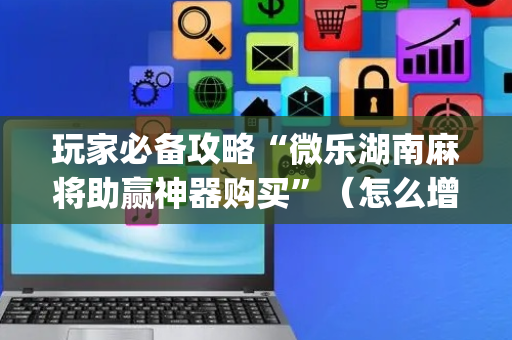 玩家必备攻略“微乐湖南麻将助赢神器购买”（怎么增加胜率)