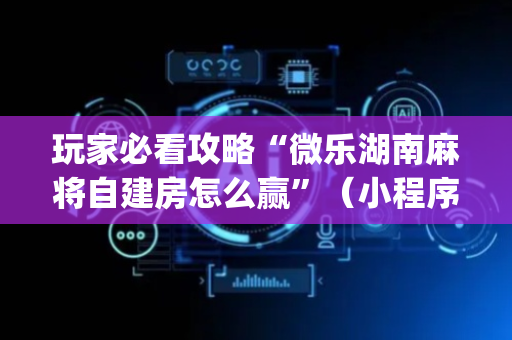 玩家必看攻略“微乐湖南麻将自建房怎么赢”（小程序必赢神器)