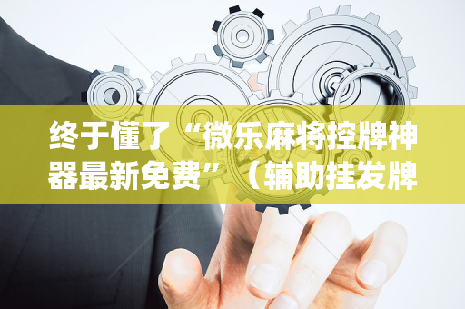 终于懂了“微乐麻将控牌神器最新免费”（辅助挂发牌规律)