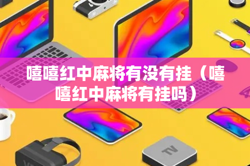 嘻嘻红中麻将有没有挂（嘻嘻红中麻将有挂吗）