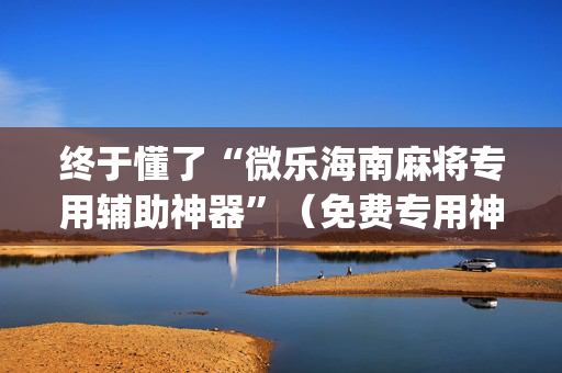 终于懂了“微乐海南麻将专用辅助神器”（免费专用神器)