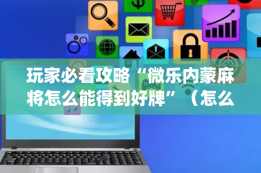 玩家必看攻略“微乐内蒙麻将怎么能得到好牌”（怎么让系统给你发好牌)