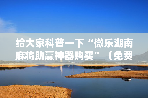 给大家科普一下“微乐湖南麻将助赢神器购买”（免费辅助)
