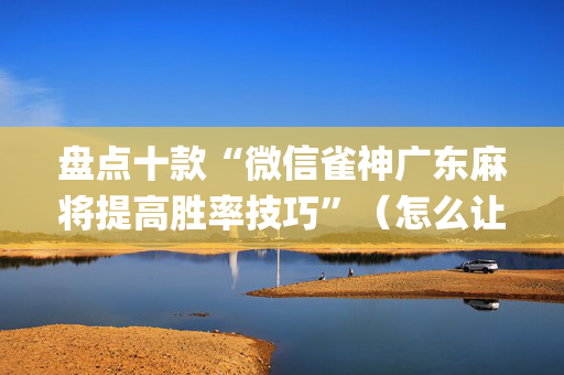 盘点十款“微信雀神广东麻将提高胜率技巧”（怎么让系统给你发好牌)