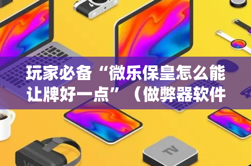 玩家必备“微乐保皇怎么能让牌好一点”（做弊器软件下载)