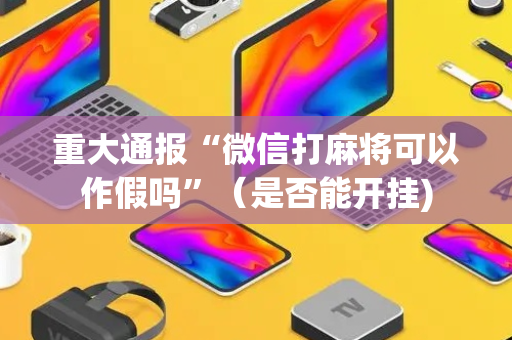 重大通报“微信打麻将可以作假吗”（是否能开挂)