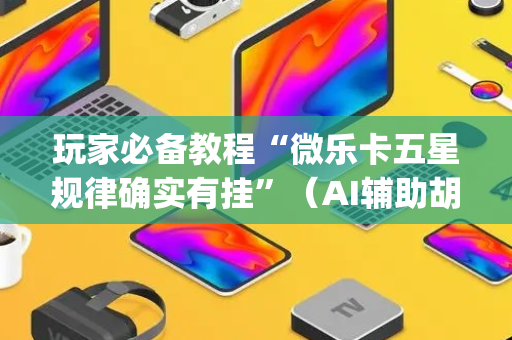 玩家必备教程“微乐卡五星规律确实有挂”（AI辅助胡牌规则)