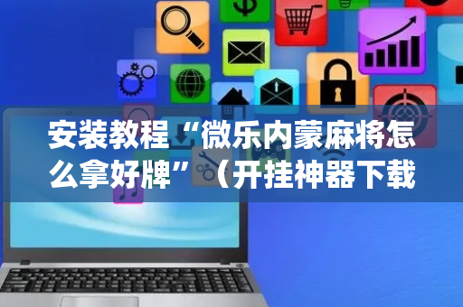 安装教程“微乐内蒙麻将怎么拿好牌”（开挂神器下载)