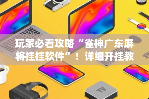 玩家必看攻略“雀神广东麻将挂挂软件”！详细开挂教程（确实真的有挂)-抖音