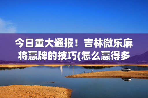 今日重大通报！吉林微乐麻将赢牌的技巧(怎么赢得多)