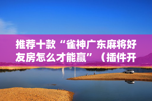 推荐十款“雀神广东麻将好友房怎么才能赢”（插件开挂免费AI)
