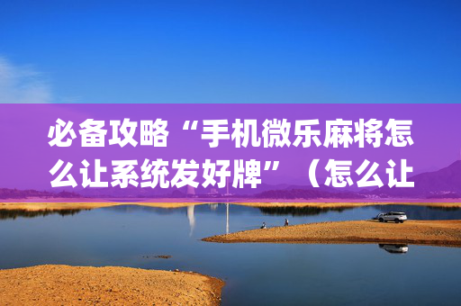 必备攻略“手机微乐麻将怎么让系统发好牌”（怎么让系统给自己好牌)