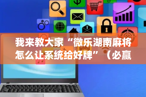 我来教大家“微乐湖南麻将怎么让系统给好牌”（必赢神器免费安装)