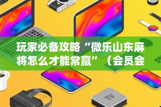 玩家必备攻略“微乐山东麻将怎么才能常赢”（会员会提高胜率吗)