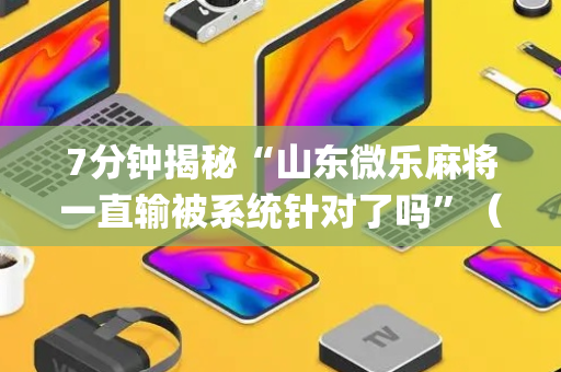 7分钟揭秘“山东微乐麻将一直输被系统针对了吗”（小程序怎么才会赢)