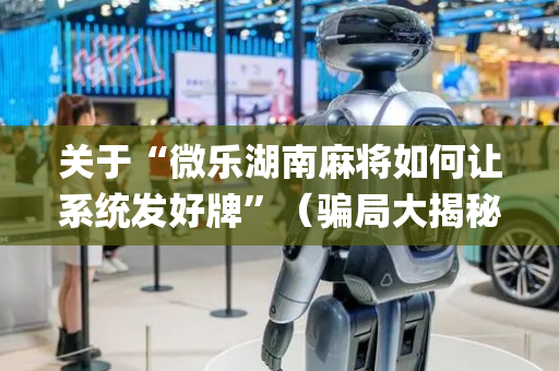 关于“微乐湖南麻将如何让系统发好牌”（骗局大揭秘)