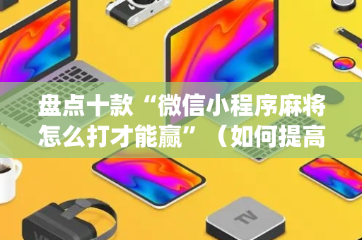 盘点十款“微信小程序麻将怎么打才能赢”（如何提高胜率)