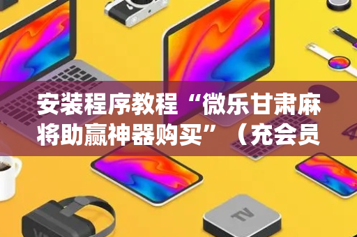 安装程序教程“微乐甘肃麻将助赢神器购买”（充会员胜率高)