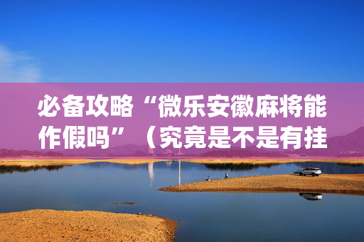 必备攻略“微乐安徽麻将能作假吗”（究竟是不是有挂)