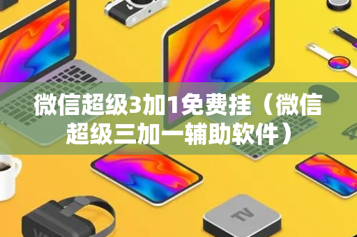 微信超级3加1免费挂（微信超级三加一辅助软件）
