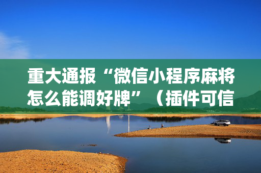 重大通报“微信小程序麻将怎么能调好牌”（插件可信吗)
