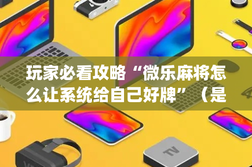 玩家必看攻略“微乐麻将怎么让系统给自己好牌”（是否能开挂)