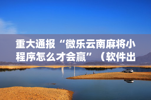 重大通报“微乐云南麻将小程序怎么才会赢”（软件出售)