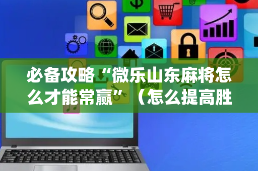 必备攻略“微乐山东麻将怎么才能常赢”（怎么提高胜率)