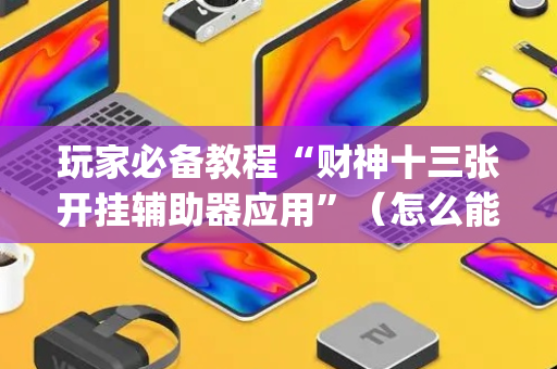 玩家必备教程“财神十三张开挂辅助器应用”（怎么能得到好牌)