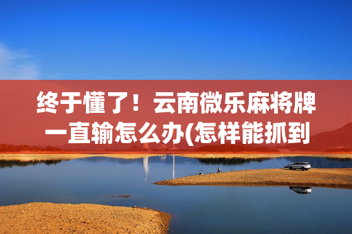 终于懂了！云南微乐麻将牌一直输怎么办(怎样能抓到好牌)