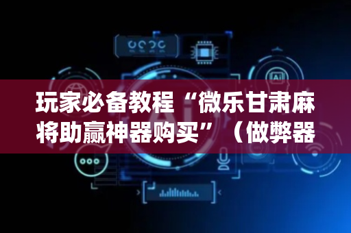 玩家必备教程“微乐甘肃麻将助赢神器购买”（做弊器软件下载)