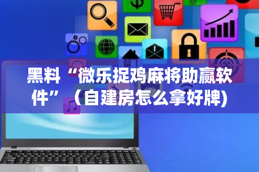 黑料“微乐捉鸡麻将助赢软件”（自建房怎么拿好牌)