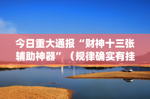 今日重大通报“财神十三张辅助神器”（规律确实有挂)