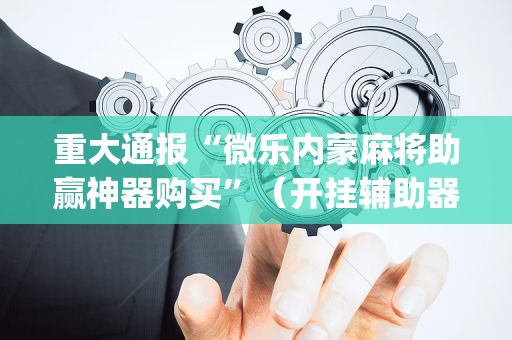 重大通报“微乐内蒙麻将助赢神器购买”（开挂辅助器插件)