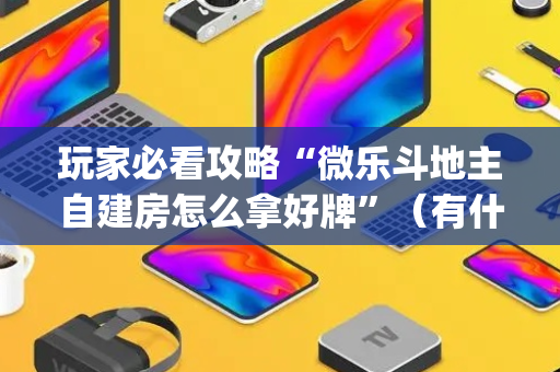 玩家必看攻略“微乐斗地主自建房怎么拿好牌”（有什么诀窍)