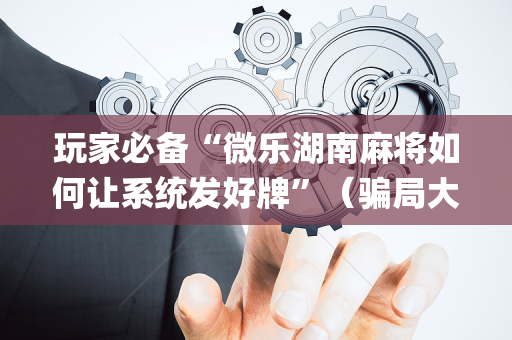 玩家必备“微乐湖南麻将如何让系统发好牌”（骗局大揭秘)