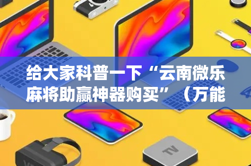 给大家科普一下“云南微乐麻将助赢神器购买”（万能开挂器)
