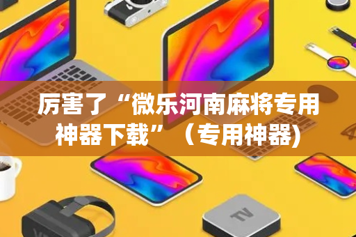 厉害了“微乐河南麻将专用神器下载”（专用神器)