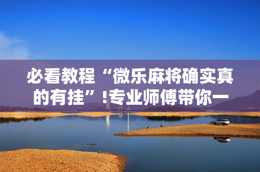 必看教程“微乐麻将确实真的有挂”!专业师傅带你一起了解（详细教程）-抖音