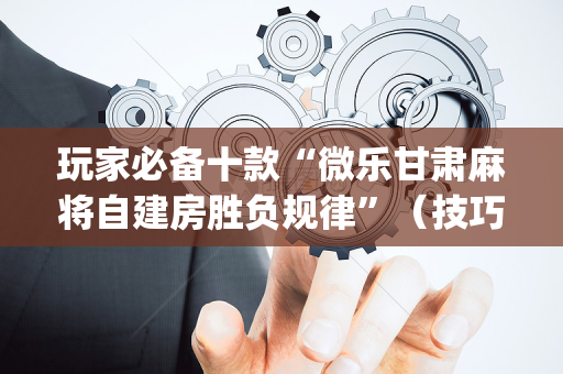 玩家必备十款“微乐甘肃麻将自建房胜负规律”（技巧和打好牌方法)