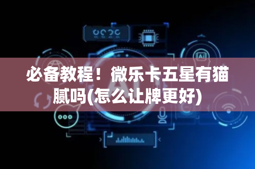必备教程！微乐卡五星有猫腻吗(怎么让牌更好)