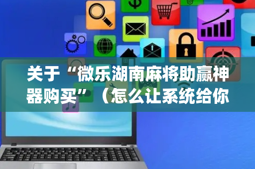 关于“微乐湖南麻将助赢神器购买”（怎么让系统给你发好牌)